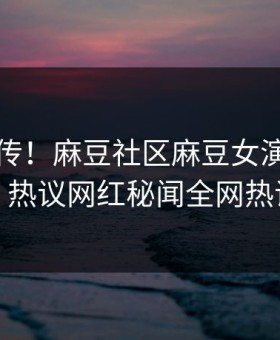 全网疯传！麻豆社区麻豆女演员刚刚更新，热议网红秘闻全网热议不断