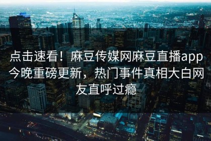 点击速看！麻豆传媒网麻豆直播app今晚重磅更新，热门事件真相大白网友直呼过瘾