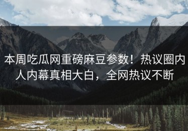 本周吃瓜网重磅麻豆参数！热议圈内人内幕真相大白，全网热议不断