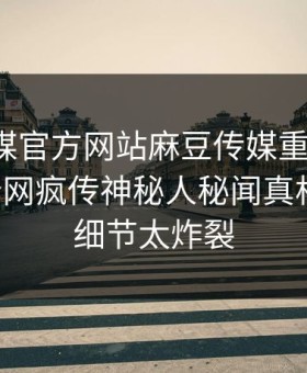 麻豆官媒官方网站麻豆传媒重磅来袭！刚刚全网疯传神秘人秘闻真相大白，细节太炸裂