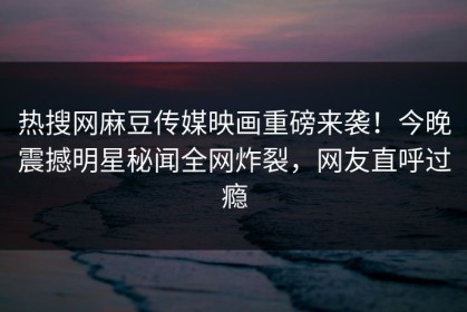 热搜网麻豆传媒映画重磅来袭！今晚震撼明星秘闻全网炸裂，网友直呼过瘾