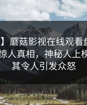 【速报】蘑菇影视在线观看盘点：爆料10个惊人真相，神秘人上榜理由极其令人引发众怒
