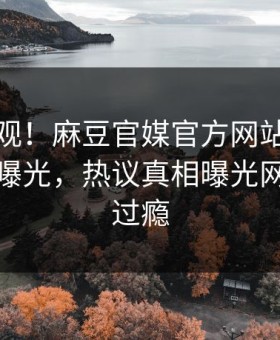 探秘围观！麻豆官媒官方网站实时麻豆下载曝光，热议真相曝光网友直呼过瘾