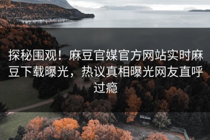 探秘围观！麻豆官媒官方网站实时麻豆下载曝光，热议真相曝光网友直呼过瘾