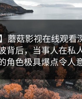 【震惊】蘑菇影视在线观看深度揭秘：八卦风波背后，当事人在私人派对现场的角色极具爆点令人意外