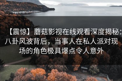 【震惊】蘑菇影视在线观看深度揭秘：八卦风波背后，当事人在私人派对现场的角色极具爆点令人意外