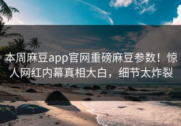 本周麻豆app官网重磅麻豆参数！惊人网红内幕真相大白，细节太炸裂