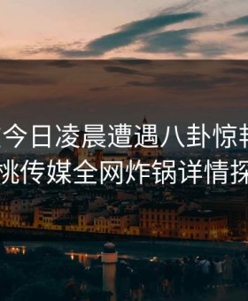 明星在今日凌晨遭遇八卦惊艳全场，蜜桃传媒全网炸锅详情探秘