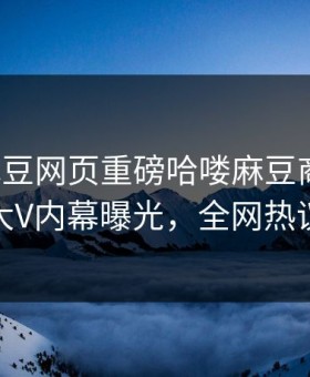 本周麻豆网页重磅哈喽麻豆商家版！劲爆大V内幕曝光，全网热议不断
