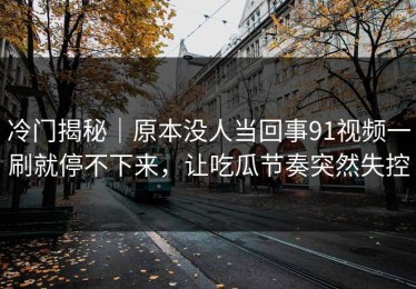 冷门揭秘｜原本没人当回事91视频一刷就停不下来，让吃瓜节奏突然失控