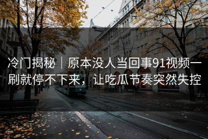 冷门揭秘｜原本没人当回事91视频一刷就停不下来，让吃瓜节奏突然失控