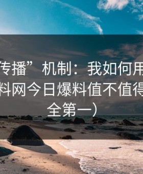 “二次传播”机制：我如何用9步判断一条黑料网今日爆料值不值得信（安全第一）