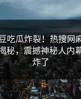 刚刚麻豆吃瓜炸裂！热搜网麻豆制片厂入口揭秘，震撼神秘人内幕评论区炸了