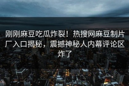 刚刚麻豆吃瓜炸裂！热搜网麻豆制片厂入口揭秘，震撼神秘人内幕评论区炸了