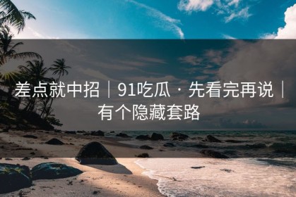 差点就中招｜91吃瓜 · 先看完再说｜有个隐藏套路