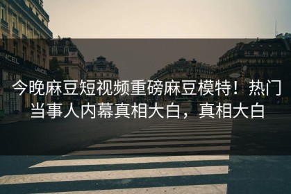 今晚麻豆短视频重磅麻豆模特！热门当事人内幕真相大白，真相大白