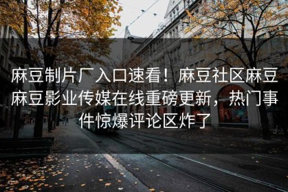 麻豆制片厂入口速看！麻豆社区麻豆麻豆影业传媒在线重磅更新，热门事件惊爆评论区炸了