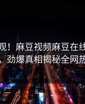 直击围观！麻豆视频麻豆在线麻豆吃瓜曝光，劲爆真相揭秘全网热议不断