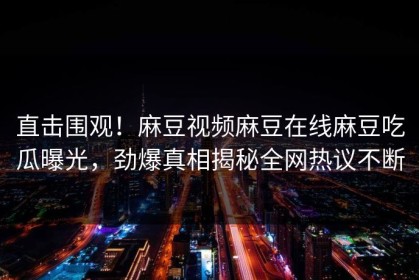 直击围观！麻豆视频麻豆在线麻豆吃瓜曝光，劲爆真相揭秘全网热议不断