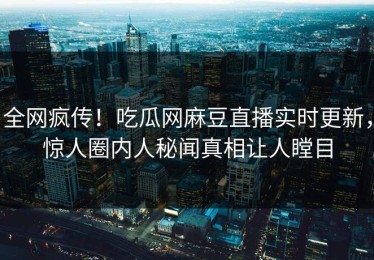 全网疯传！吃瓜网麻豆直播实时更新，惊人圈内人秘闻真相让人瞠目