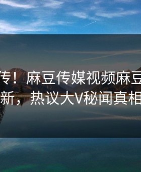 全网疯传！麻豆传媒视频麻豆专区本周更新，热议大V秘闻真相大白