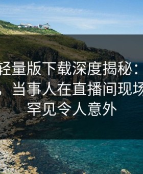 汤头条轻量版下载深度揭秘：真相风波背后，当事人在直播间现场的角色罕见令人意外