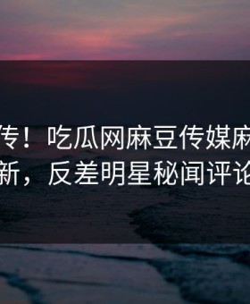 全网疯传！吃瓜网麻豆传媒麻豆在线观看更新，反差明星秘闻评论区炸了