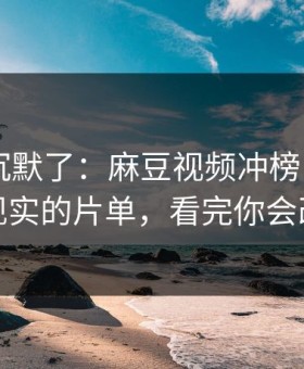 看完我沉默了：麻豆视频冲榜了——最像现实的片单，看完你会改观