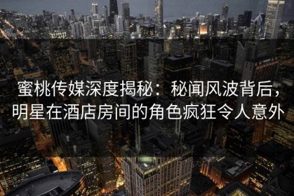 蜜桃传媒深度揭秘：秘闻风波背后，明星在酒店房间的角色疯狂令人意外