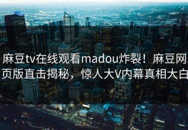 麻豆tv在线观看madou炸裂！麻豆网页版直击揭秘，惊人大V内幕真相大白