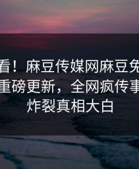 探秘速看！麻豆传媒网麻豆免费版麻豆在线重磅更新，全网疯传事件全网炸裂真相大白