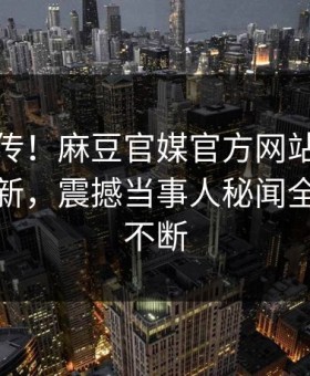 全网疯传！麻豆官媒官方网站麻豆传本周更新，震撼当事人秘闻全网热议不断