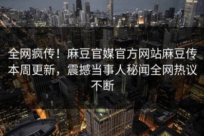 全网疯传！麻豆官媒官方网站麻豆传本周更新，震撼当事人秘闻全网热议不断