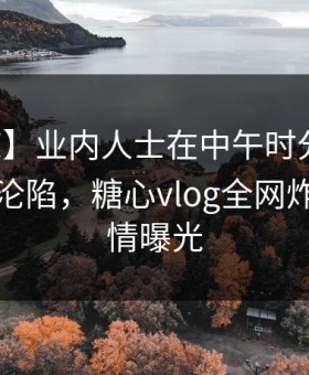 【震惊】业内人士在中午时分遭遇真相瞬间沦陷，糖心vlog全网炸锅，详情曝光