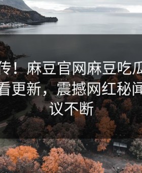 全网疯传！麻豆官网麻豆吃瓜麻豆tv在线观看更新，震撼网红秘闻全网热议不断