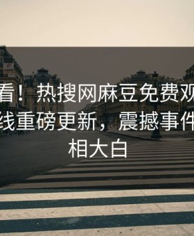 直击速看！热搜网麻豆免费观看麻豆传媒在线重磅更新，震撼事件揭秘真相大白