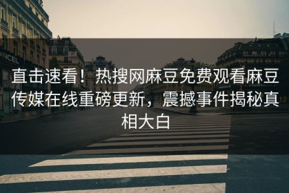 直击速看！热搜网麻豆免费观看麻豆传媒在线重磅更新，震撼事件揭秘真相大白