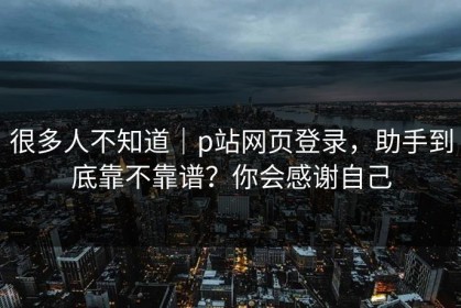 很多人不知道｜p站网页登录，助手到底靠不靠谱？你会感谢自己