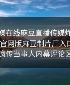 麻豆传媒在线麻豆直播传媒炸裂！麻豆app官网版麻豆制片厂入口揭秘，全网疯传当事人内幕评论区炸了