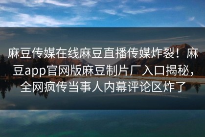 麻豆传媒在线麻豆直播传媒炸裂！麻豆app官网版麻豆制片厂入口揭秘，全网疯传当事人内幕评论区炸了