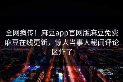全网疯传！麻豆app官网版麻豆免费麻豆在线更新，惊人当事人秘闻评论区炸了