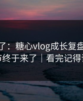 这周爆了：糖心vlog成长复盘，幕后细节终于来了｜看完记得评论