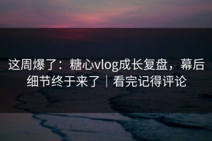 这周爆了：糖心vlog成长复盘，幕后细节终于来了｜看完记得评论