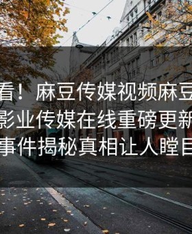 探秘速看！麻豆传媒视频麻豆免费观看麻豆影业传媒在线重磅更新，反差事件揭秘真相让人瞠目