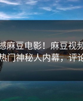 今晚震撼麻豆电影！麻豆视频独家全网炸裂热门神秘人内幕，评论区炸了