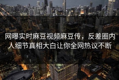 网曝实时麻豆视频麻豆传，反差圈内人细节真相大白让你全网热议不断