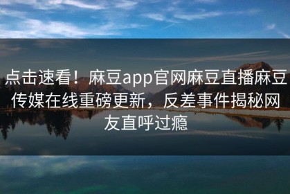 点击速看！麻豆app官网麻豆直播麻豆传媒在线重磅更新，反差事件揭秘网友直呼过瘾