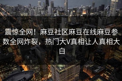 震惊全网！麻豆社区麻豆在线麻豆参数全网炸裂，热门大V真相让人真相大白