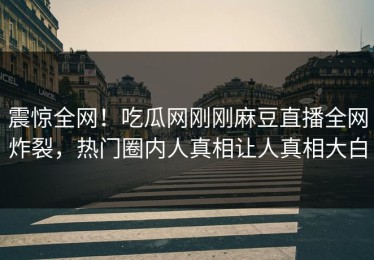震惊全网！吃瓜网刚刚麻豆直播全网炸裂，热门圈内人真相让人真相大白