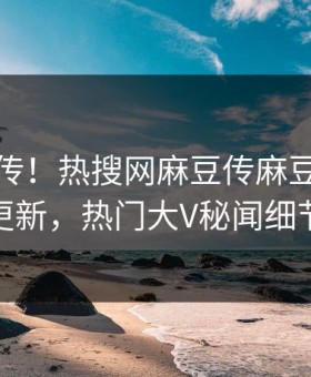 全网疯传！热搜网麻豆传麻豆影业传媒在线更新，热门大V秘闻细节太炸裂